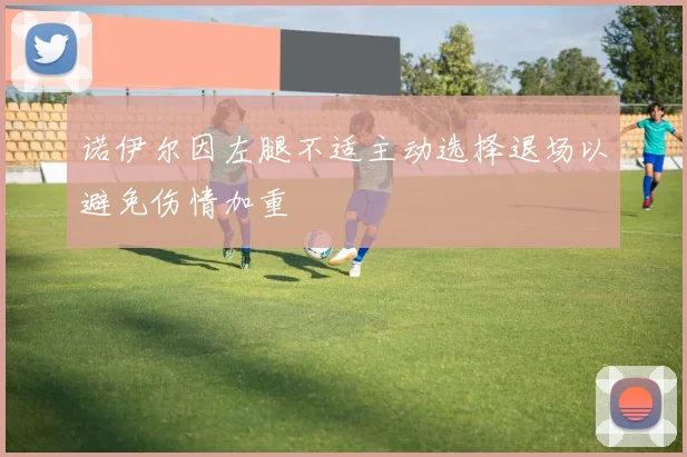 诺伊尔因左腿不适主动选择退场以避免伤情加重