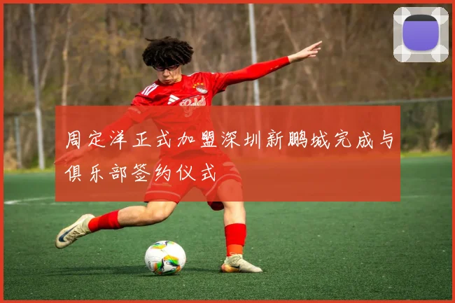 周定洋正式加盟深圳新鹏城完成与俱乐部签约仪式