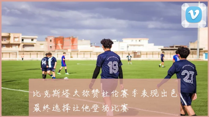 比克斯塔夫称赞杜伦赛季表现出色最终选择让他登场比赛