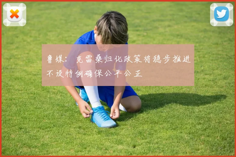 鲁媒：克雷桑归化政策将稳步推进不设特例确保公平公正
