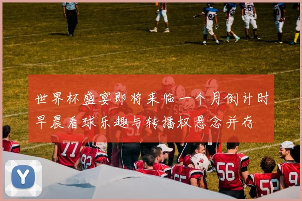 世界杯盛宴即将来临一个月倒计时早晨看球乐趣与转播权悬念并存