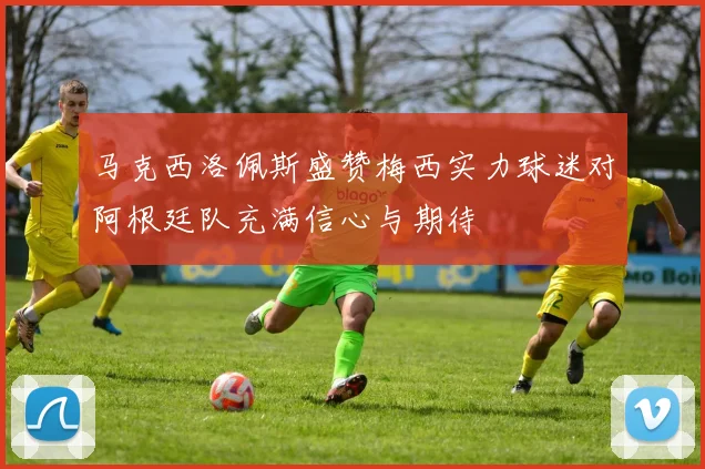 马克西洛佩斯盛赞梅西实力球迷对阿根廷队充满信心与期待