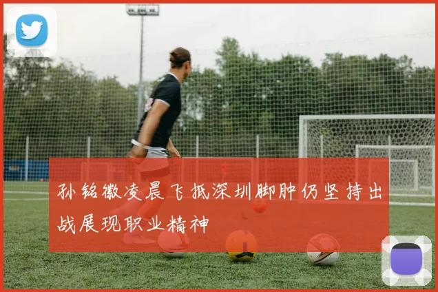 孙铭徽凌晨飞抵深圳脚肿仍坚持出战展现职业精神