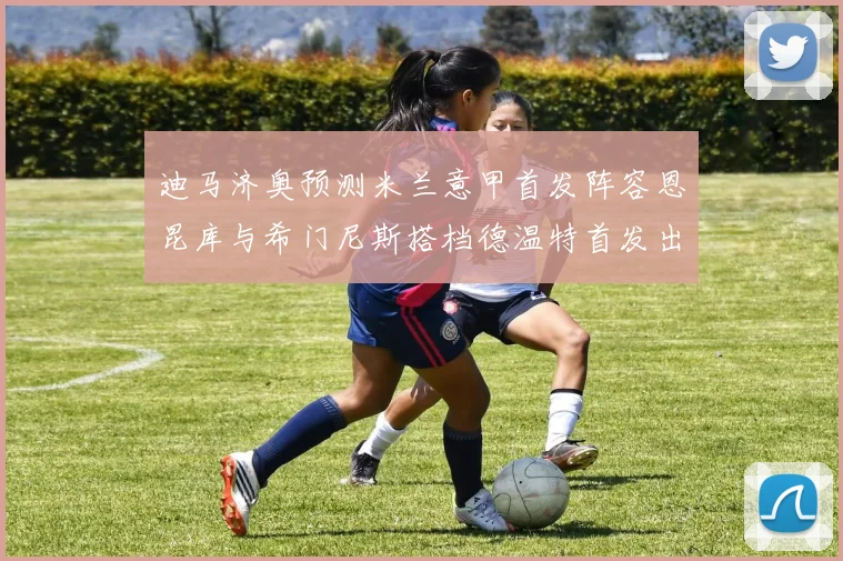 迪马济奥预测米兰意甲首发阵容恩昆库与希门尼斯搭档德温特首发出战