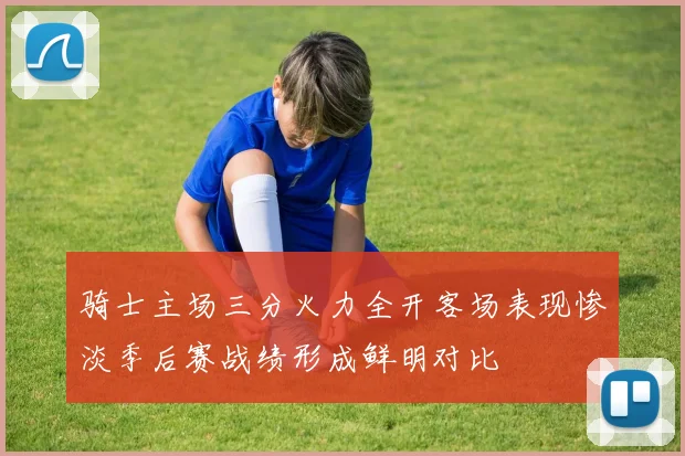骑士主场三分火力全开客场表现惨淡季后赛战绩形成鲜明对比
