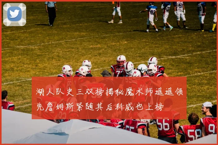 湖人队史三双榜揭秘魔术师遥遥领先詹姆斯紧随其后科威也上榜