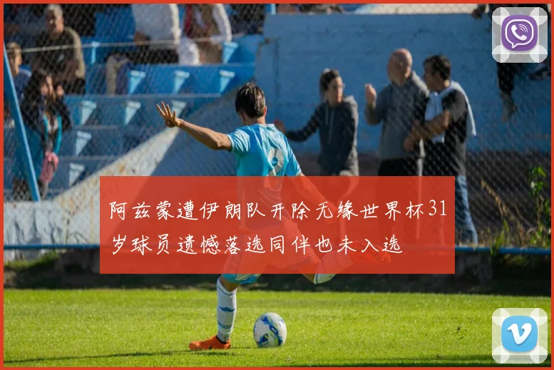 阿兹蒙遭伊朗队开除无缘世界杯31岁球员遗憾落选同伴也未入选