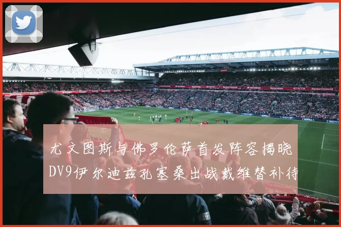 尤文图斯与佛罗伦萨首发阵容揭晓DV9伊尔迪兹孔塞桑出战戴维替补待命