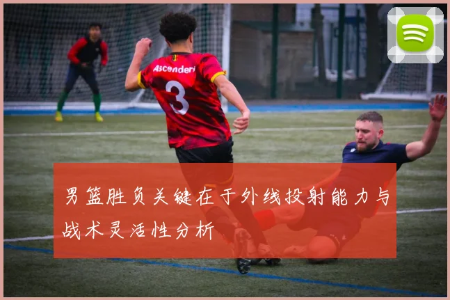 男篮胜负关键在于外线投射能力与战术灵活性分析