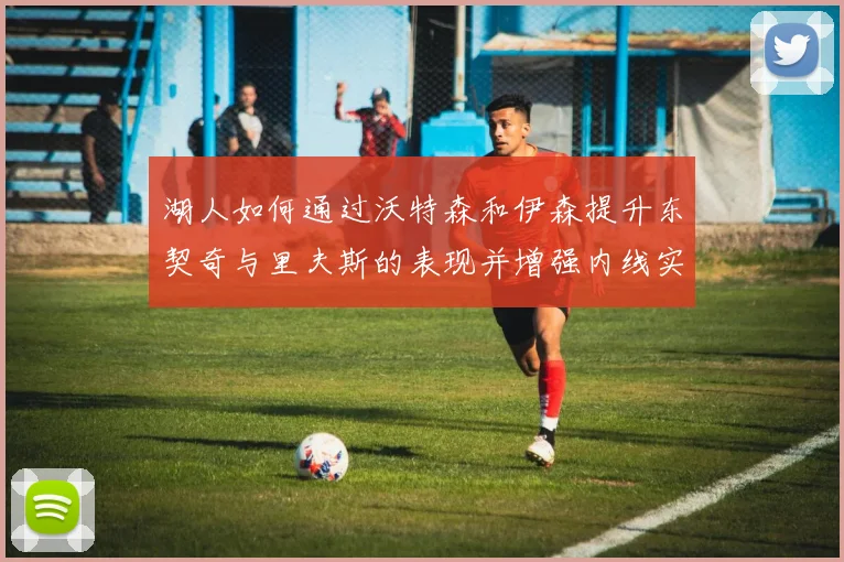 湖人如何通过沃特森和伊森提升东契奇与里夫斯的表现并增强内线实力